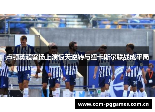 卢顿英超客场上演惊天逆转与纽卡斯尔联战成平局